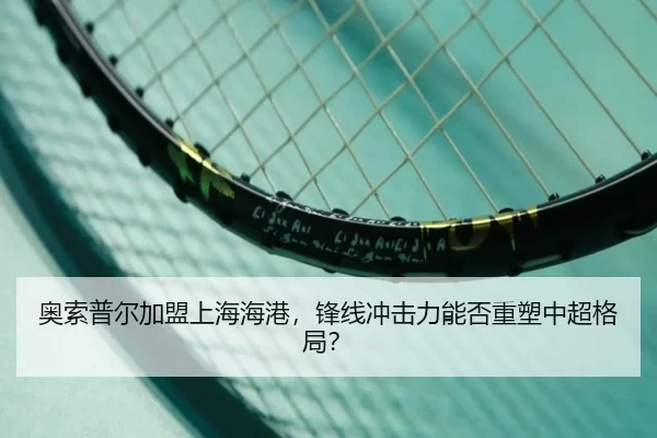 奥索普尔加盟上海海港，锋线冲击力能否重塑中超格局？