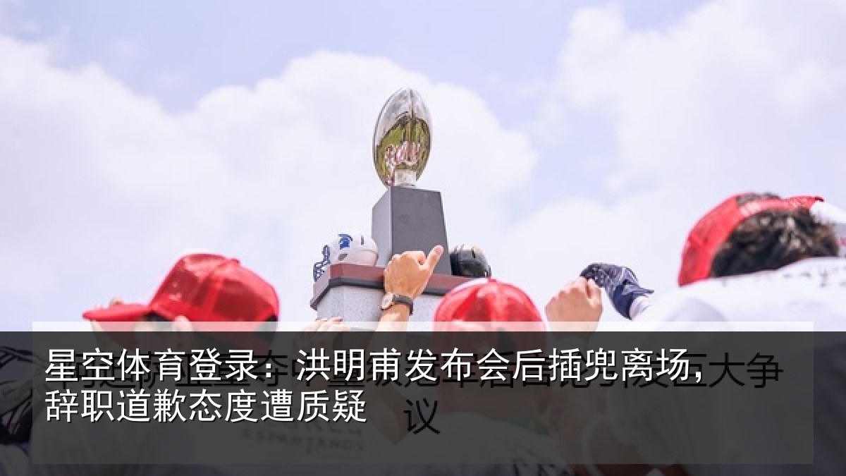 星空体育登录：洪明甫发布会后插兜离场，辞职道歉态度遭质疑