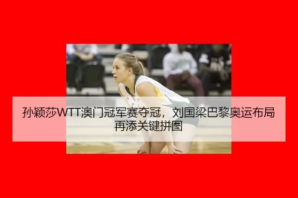 孙颖莎WTT澳门冠军赛夺冠，刘国梁巴黎奥运布局再添关键拼图