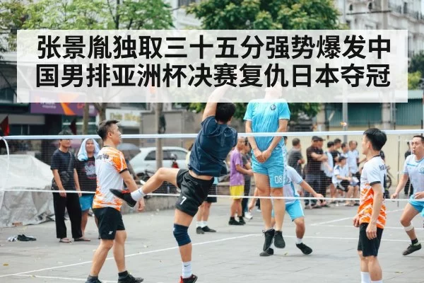 张景胤独取三十五分强势爆发中国男排亚洲杯决赛复仇日本夺冠