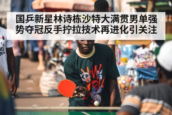 国乒新星林诗栋沙特大满贯男单强势夺冠反手拧拉技术再进化引关注