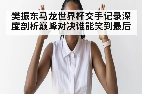 樊振东马龙世界杯交手记录深度剖析巅峰对决谁能笑到最后