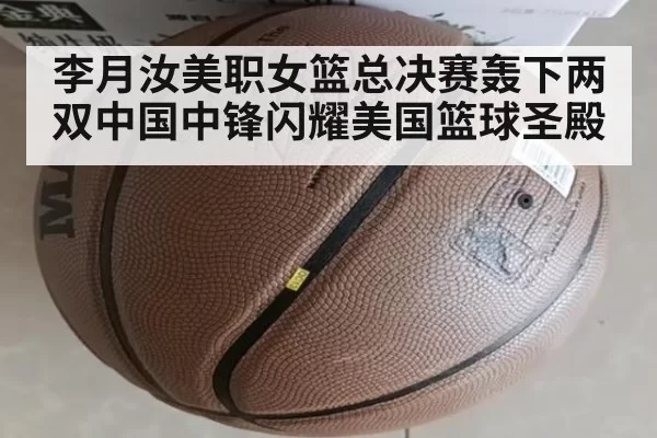 李月汝美职女篮总决赛轰下两双中国中锋闪耀美国篮球圣殿
