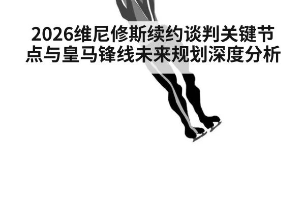2026维尼修斯续约谈判关键节点与皇马锋线未来规划深度分析